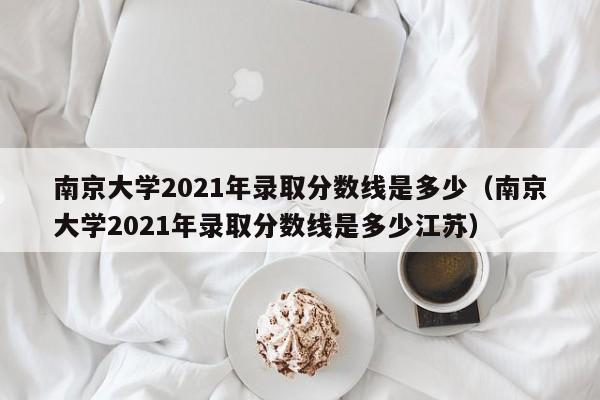 南京大学2021年录取分数线是多少（南京大学2021年录取分数线是多少江苏）