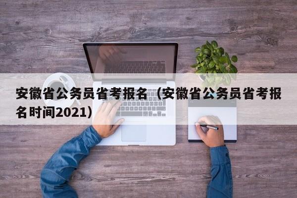 安徽省公务员省考报名（安徽省公务员省考报名时间2021）