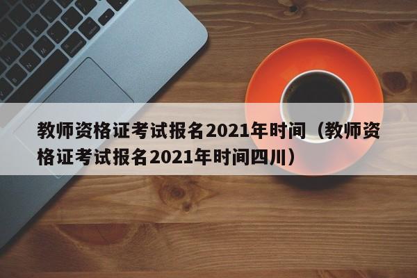 教师资格证考试报名2021年时间（教师资格证考试报名2021年时间四川）