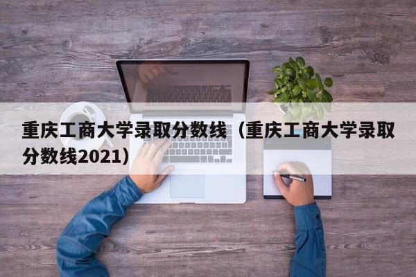 重庆工商大学录取分数线（重庆工商大学录取分数线2021）