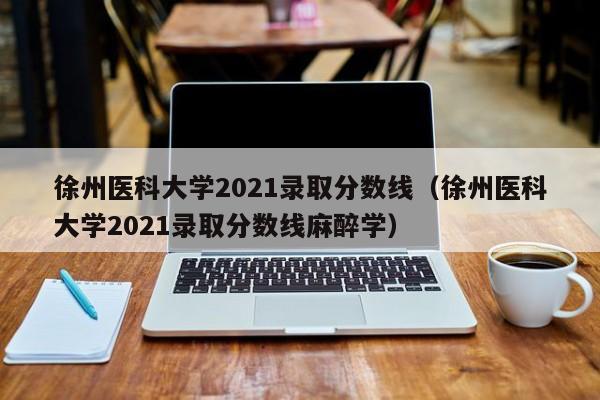 徐州医科大学2021录取分数线（徐州医科大学2021录取分数线麻醉学）