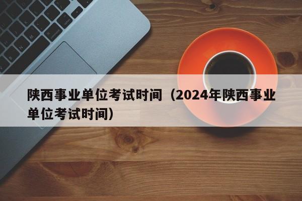 陕西事业单位考试时间（2024年陕西事业单位考试时间）