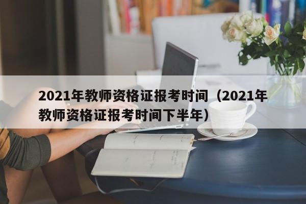 2021年教师资格证报考时间（2021年教师资格证报考时间下半年）