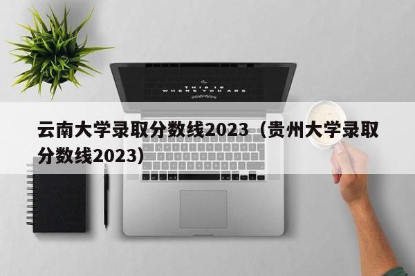 云南大学录取分数线2023（贵州大学录取分数线2023）
