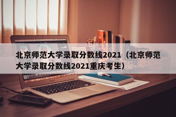 北京师范大学录取分数线2021（北京师范大学录取分数线2021重庆考生）