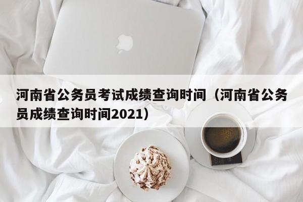 河南省公务员考试成绩查询时间（河南省公务员成绩查询时间2021）