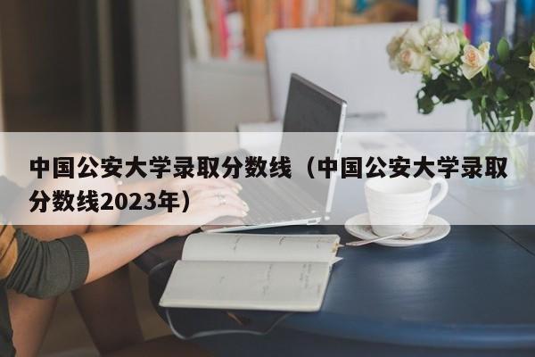 中国公安大学录取分数线（中国公安大学录取分数线2023年）