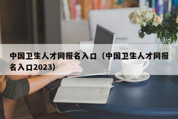 中国卫生人才网报名入口（中国卫生人才网报名入口2023）