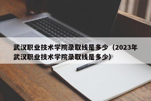 武汉职业技术学院录取线是多少（2023年武汉职业技术学院录取线是多少）