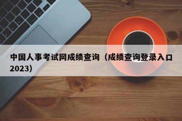 中国人事考试网成绩查询（成绩查询登录入口2023）