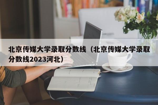 北京传媒大学录取分数线（北京传媒大学录取分数线2023河北）