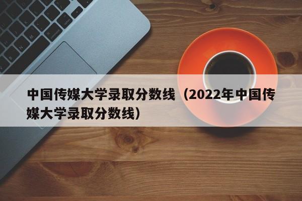 中国传媒大学录取分数线（2022年中国传媒大学录取分数线）