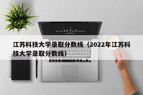 江苏科技大学录取分数线（2022年江苏科技大学录取分数线）