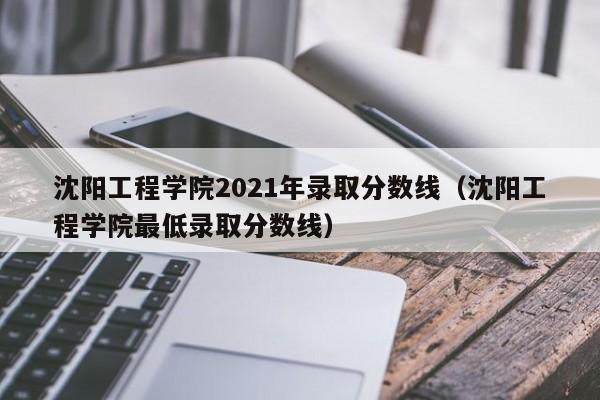 沈阳工程学院2021年录取分数线（沈阳工程学院最低录取分数线）