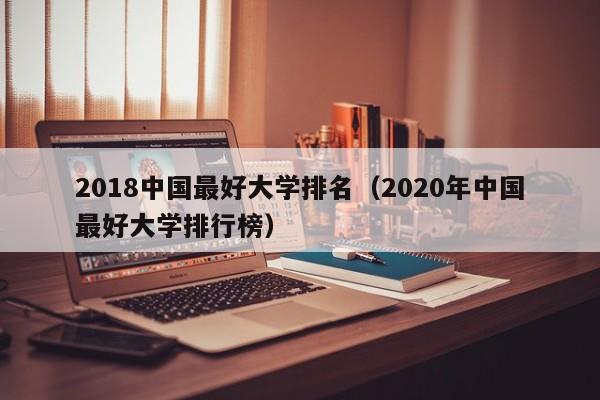 2018中国最好大学排名（2020年中国最好大学排行榜）