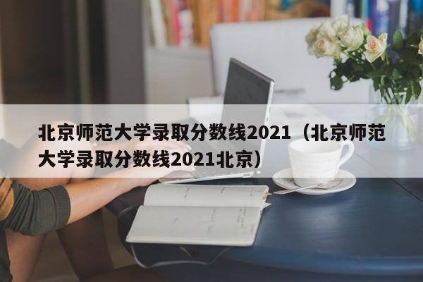 北京师范大学录取分数线2021（北京师范大学录取分数线2021北京）