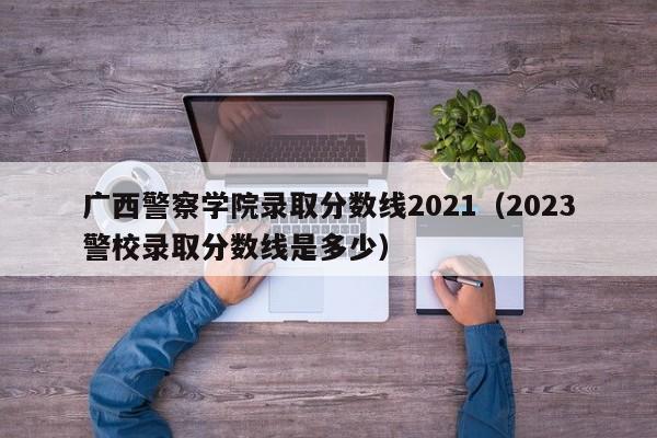 广西警察学院录取分数线2021（2023警校录取分数线是多少）