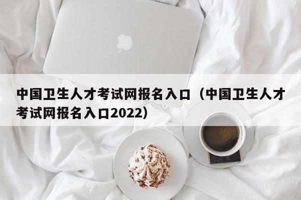中国卫生人才考试网报名入口（中国卫生人才考试网报名入口2022）