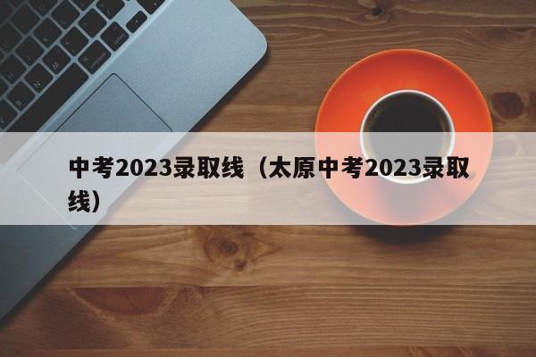 中考2023录取线（太原中考2023录取线）