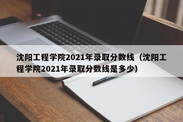 沈阳工程学院2021年录取分数线（沈阳工程学院2021年录取分数线是多少）