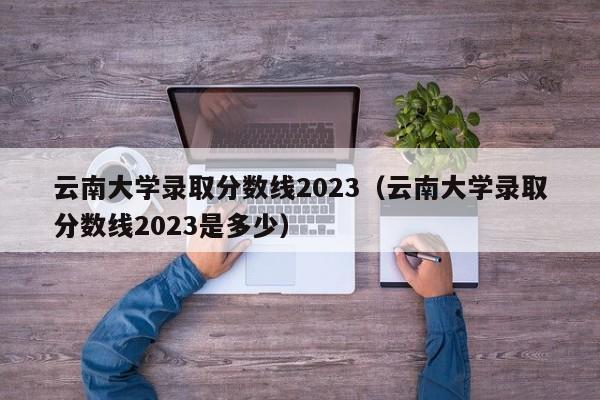 云南大学录取分数线2023（云南大学录取分数线2023是多少）