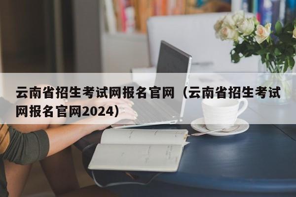 云南省招生考试网报名官网（云南省招生考试网报名官网2024）