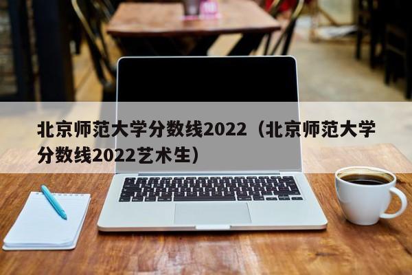 北京师范大学分数线2022（北京师范大学分数线2022艺术生）