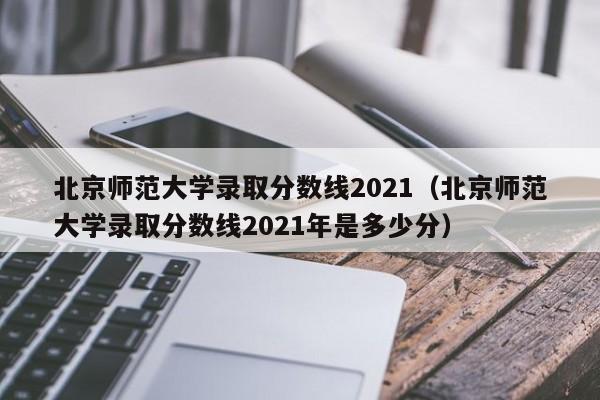 北京师范大学录取分数线2021（北京师范大学录取分数线2021年是多少分）