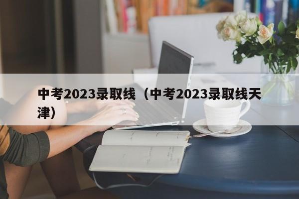 中考2023录取线（中考2023录取线天津）