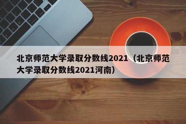 北京师范大学录取分数线2021（北京师范大学录取分数线2021河南）