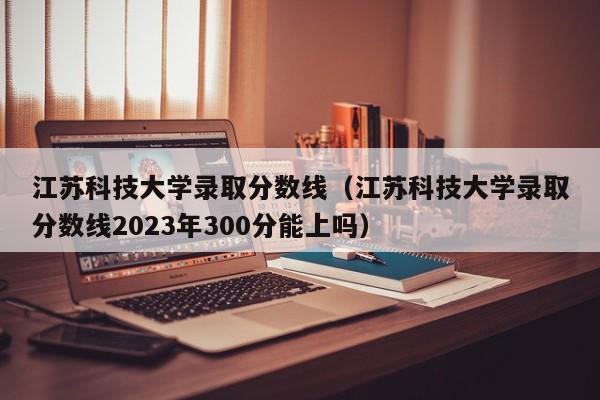 江苏科技大学录取分数线（江苏科技大学录取分数线2023年300分能上吗）