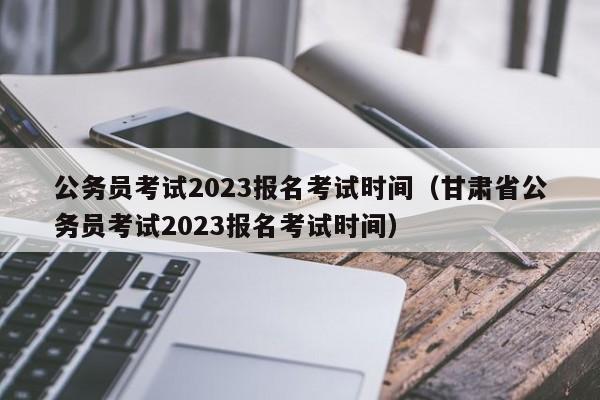 公务员考试2023报名考试时间（甘肃省公务员考试2023报名考试时间）