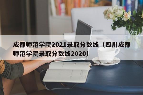 成都师范学院2021录取分数线（四川成都师范学院录取分数线2020）
