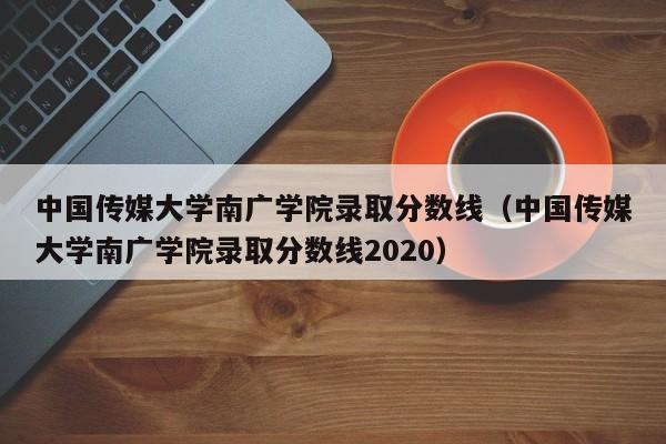 中国传媒大学南广学院录取分数线（中国传媒大学南广学院录取分数线2020）