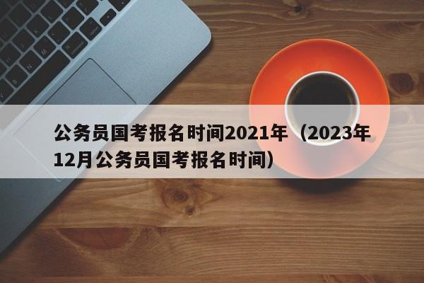 公务员国考报名时间2021年（2023年12月公务员国考报名时间）