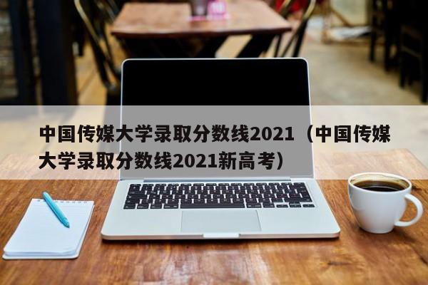 中国传媒大学录取分数线2021（中国传媒大学录取分数线2021新高考）
