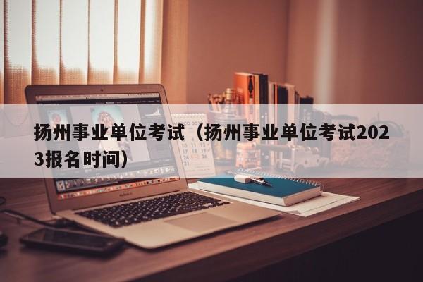 扬州事业单位考试（扬州事业单位考试2023报名时间）