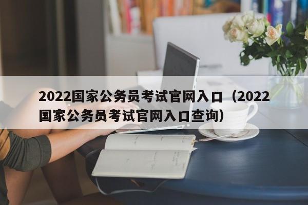 2022国家公务员考试官网入口（2022国家公务员考试官网入口查询）