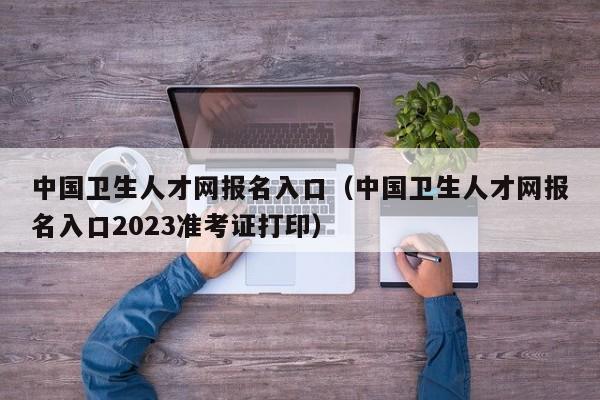 中国卫生人才网报名入口（中国卫生人才网报名入口2023准考证打印）