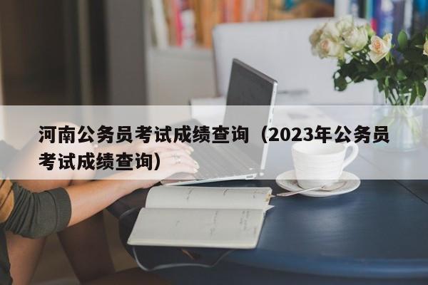 河南公务员考试成绩查询（2023年公务员考试成绩查询）