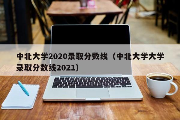 中北大学2020录取分数线（中北大学大学录取分数线2021）