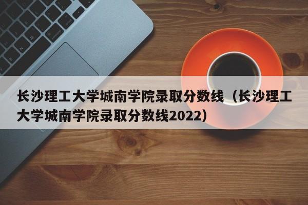 长沙理工大学城南学院录取分数线（长沙理工大学城南学院录取分数线2022）