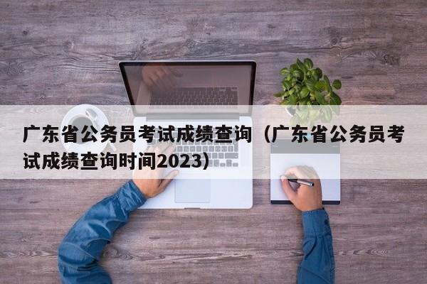 广东省公务员考试成绩查询（广东省公务员考试成绩查询时间2023）